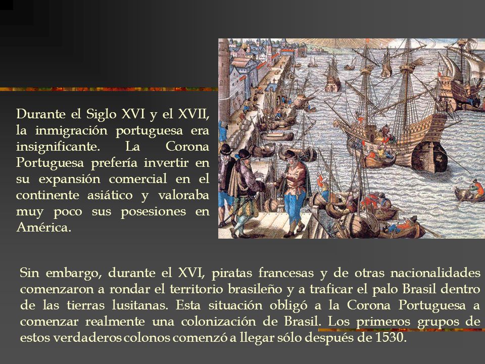 Durante el Siglo XVI y el XVII, la inmigración portuguesa era insignificante. La Corona Portuguesa prefería invertir en su expansión comercial en el continente asiático y valoraba muy poco sus posesiones en América.