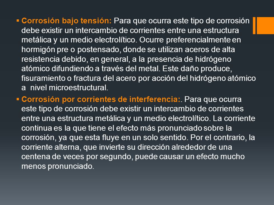 Corrosión bajo tensión: Para que ocurra este tipo de corrosión debe existir un intercambio de corrientes entre una estructura metálica y un medio electrolítico. Ocurre preferencialmente en hormigón pre o postensado, donde se utilizan aceros de alta resistencia debido, en general, a la presencia de hidrógeno atómico difundiendo a través del metal. Este daño produce, fisuramiento o fractura del acero por acción del hidrógeno atómico a nivel microestructural.