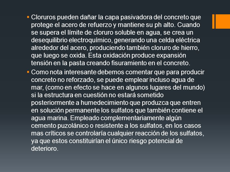 Cloruros pueden dañar la capa pasivadora del concreto que protege el acero de refuerzo y mantiene su ph alto. Cuando se supera el límite de cloruro soluble en agua, se crea un desequilibrio electroquímico, generando una celda eléctrica alrededor del acero, produciendo también cloruro de hierro, que luego se oxida. Esta oxidación produce expansión tensión en la pasta creando fisuramiento en el concreto.