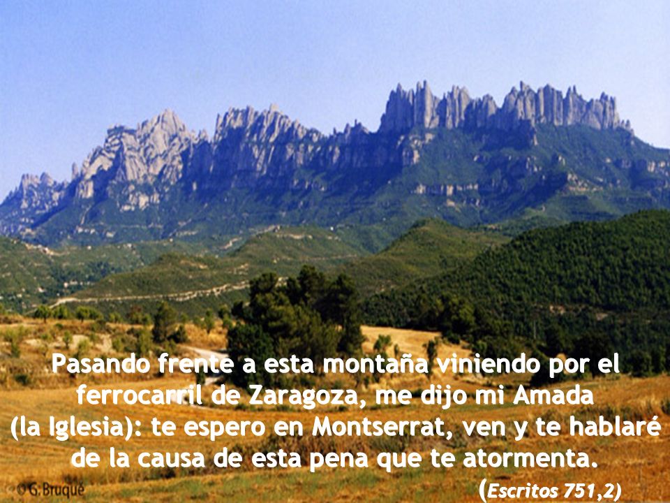Pasando frente a esta montaña viniendo por el ferrocarril de Zaragoza, me dijo mi Amada (la Iglesia): te espero en Montserrat, ven y te hablaré de la causa de esta pena que te atormenta.