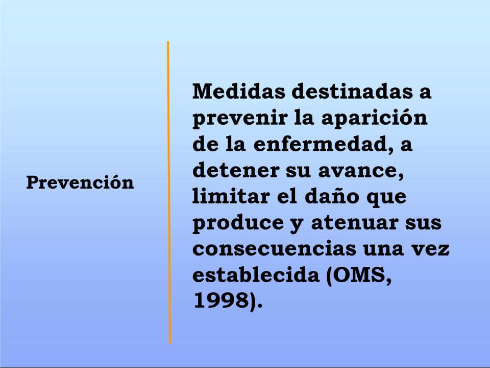 Medidas destinadas a prevenir la aparición de la enfermedad, a detener su avance, limitar el daño que produce y atenuar sus consecuencias una vez establecida (OMS, 1998).