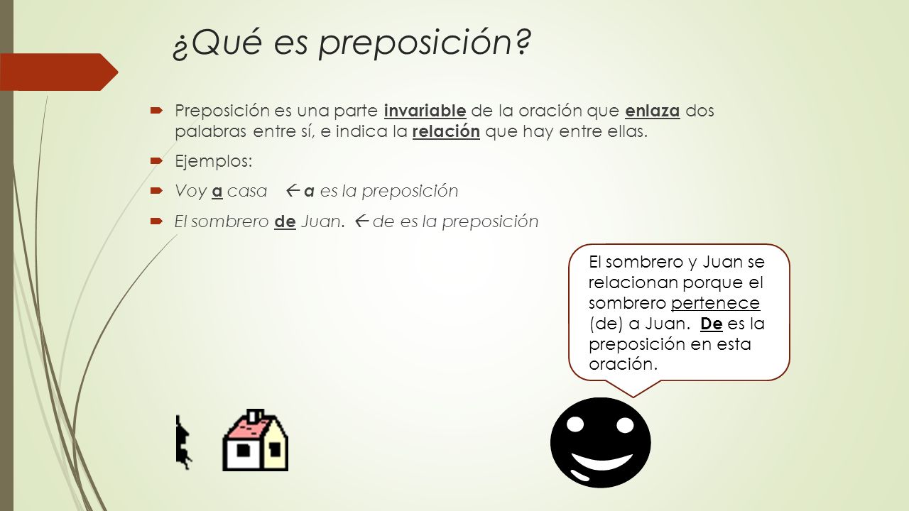 ¿Qué es preposición Preposición es una parte invariable de la oración que enlaza dos palabras entre sí, e indica la relación que hay entre ellas.
