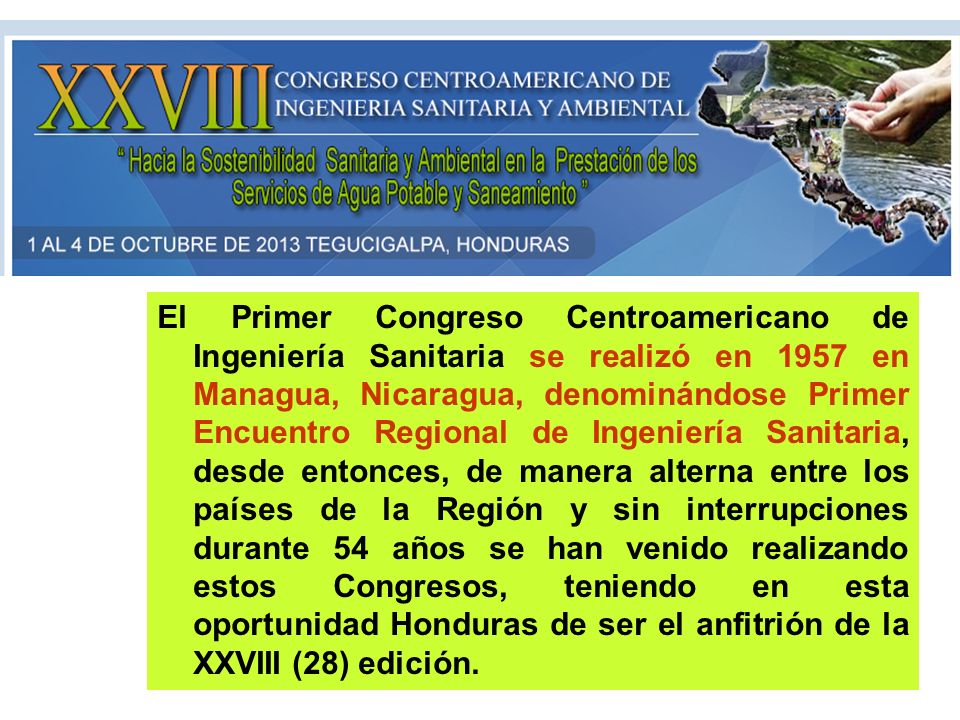 El Primer Congreso Centroamericano de Ingeniería Sanitaria se realizó en 1957 en Managua, Nicaragua, denominándose Primer Encuentro Regional de Ingeniería Sanitaria, desde entonces, de manera alterna entre los países de la Región y sin interrupciones durante 54 años se han venido realizando estos Congresos, teniendo en esta oportunidad Honduras de ser el anfitrión de la XXVIII (28) edición.