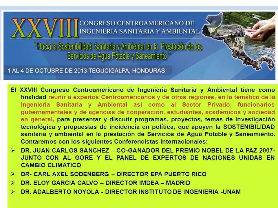 El XXVIII Congreso Centroamericano de Ingeniería Sanitaria y Ambiental tiene como finalidad reunir a expertos Centroamericanos y de otras regiones, en la temática de la Ingeniería Sanitaria y Ambiental así como al Sector Privado, funcionarios gubernamentales y de agencias de cooperación, estudiantes, académicos y sociedad en general, para presentar y discutir programas, proyectos, temas de investigación tecnológica y propuestas de incidencia en política, que apoyen la SOSTENIBILIDAD sanitaria y ambiental en la prestación de Servicios de Agua Potable y Saneamiento. Contaremos con los siguientes Conferencistas Internacionales: