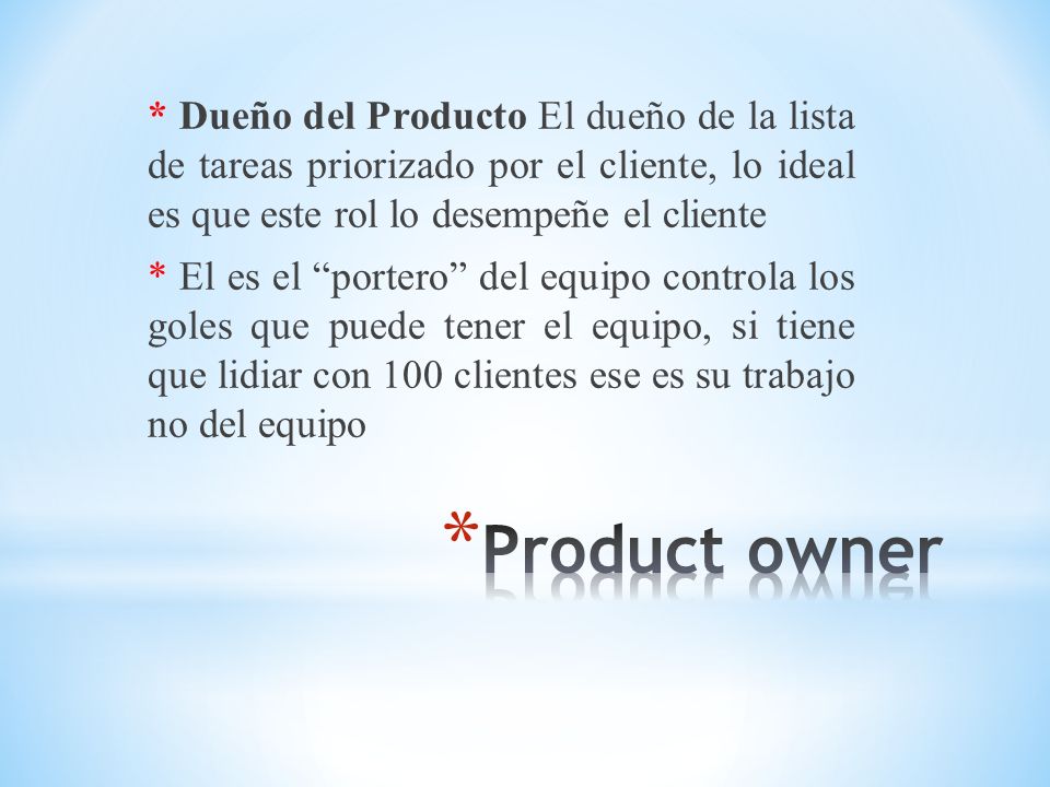 * Dueño del Producto El dueño de la lista de tareas priorizado por el cliente, lo ideal es que este rol lo desempeñe el cliente * El es el portero del equipo controla los goles que puede tener el equipo, si tiene que lidiar con 100 clientes ese es su trabajo no del equipo