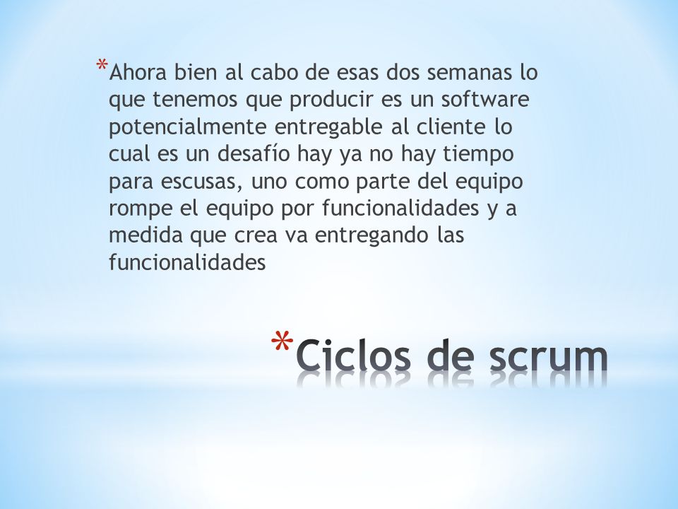 Ahora bien al cabo de esas dos semanas lo que tenemos que producir es un software potencialmente entregable al cliente lo cual es un desafío hay ya no hay tiempo para escusas, uno como parte del equipo rompe el equipo por funcionalidades y a medida que crea va entregando las funcionalidades