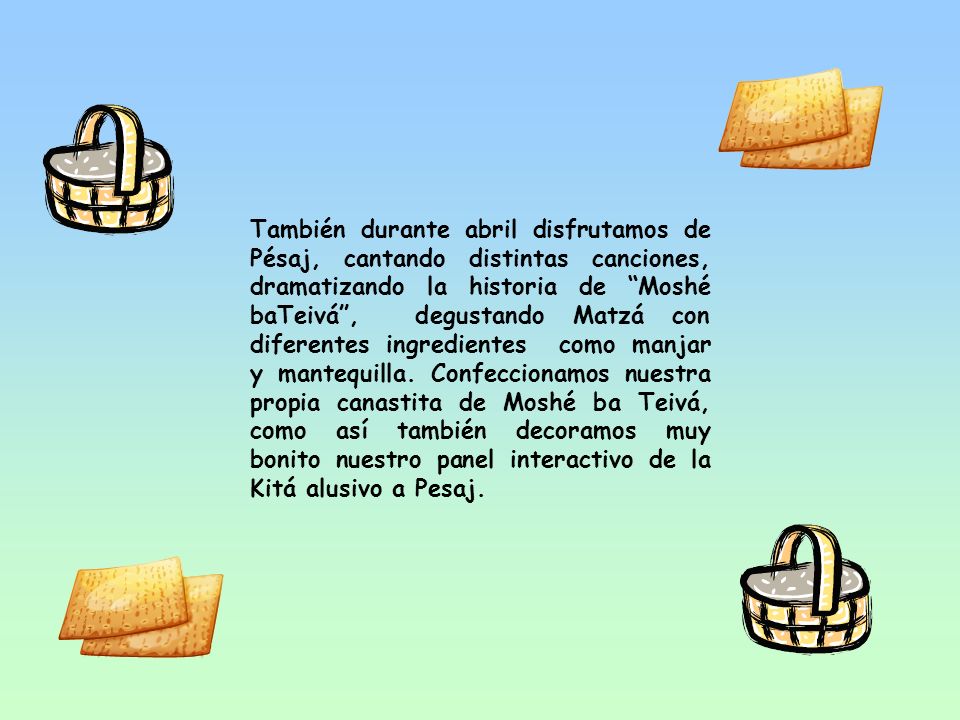 También durante abril disfrutamos de Pésaj, cantando distintas canciones, dramatizando la historia de Moshé baTeivá , degustando Matzá con diferentes ingredientes como manjar y mantequilla.