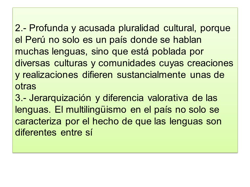 2.- Profunda y acusada pluralidad cultural, porque el Perú no solo es un país donde se hablan muchas lenguas, sino que está poblada por diversas culturas y comunidades cuyas creaciones y realizaciones difieren sustancialmente unas de otras 3.- Jerarquización y diferencia valorativa de las lenguas.
