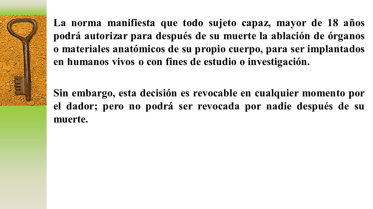 La norma manifiesta que todo sujeto capaz, mayor de 18 años podrá autorizar para después de su muerte la ablación de órganos o materiales anatómicos de su propio cuerpo, para ser implantados en humanos vivos o con fines de estudio o investigación.