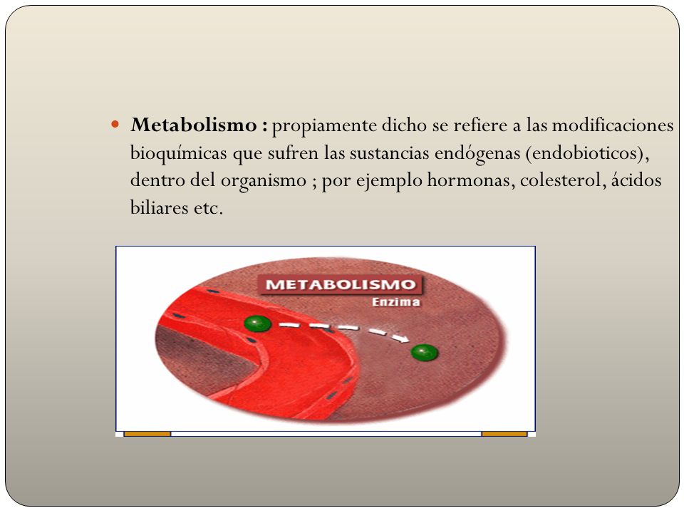 Metabolismo : propiamente dicho se refiere a las modificaciones bioquímicas que sufren las sustancias endógenas (endobioticos), dentro del organismo ; por ejemplo hormonas, colesterol, ácidos biliares etc.