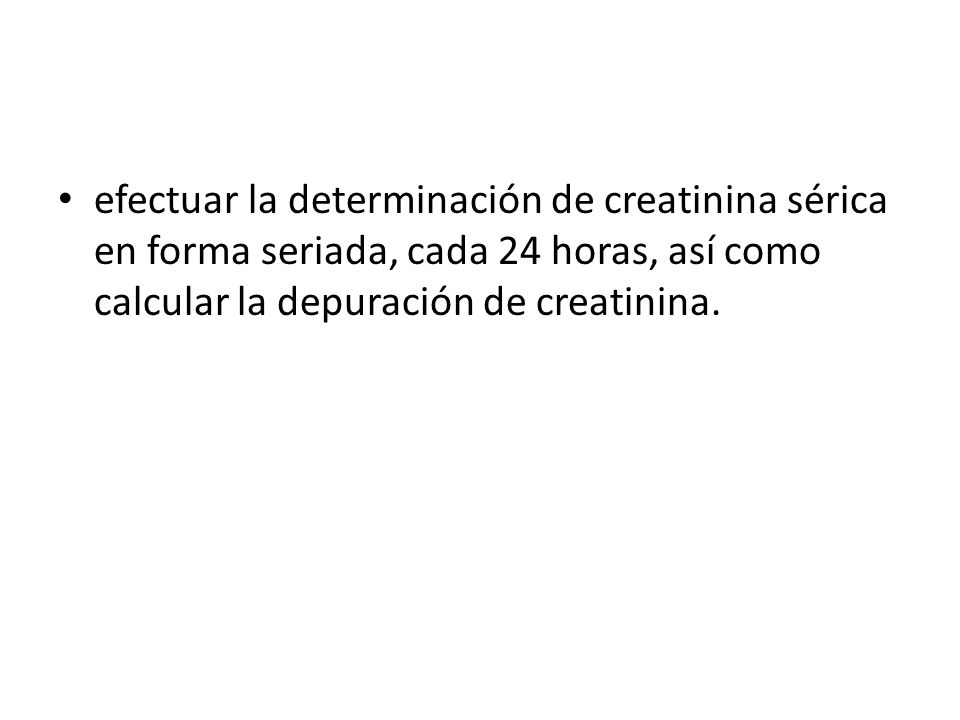 efectuar la determinación de creatinina sérica en forma seriada, cada 24 horas, así como calcular la depuración de creatinina.