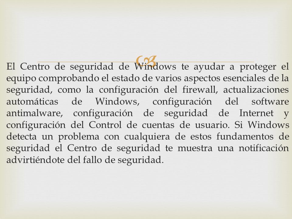 El Centro de seguridad de Windows te ayudar a proteger el equipo comprobando el estado de varios aspectos esenciales de la seguridad, como la configuración del firewall, actualizaciones automáticas de Windows, configuración del software antimalware, configuración de seguridad de Internet y configuración del Control de cuentas de usuario.