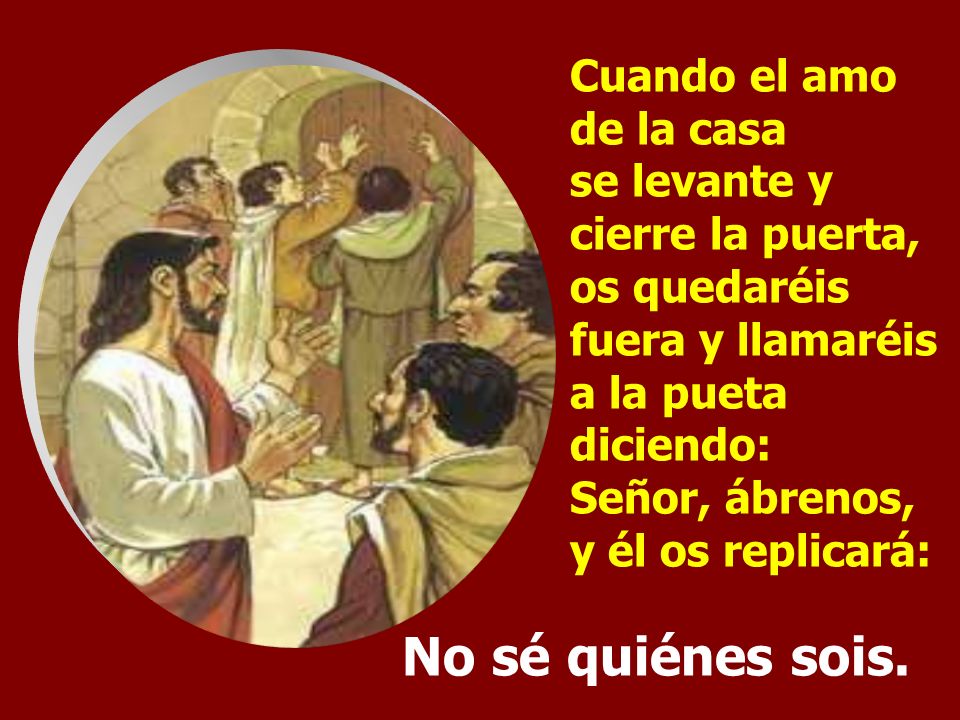 Cuando el amo de la casa se levante y cierre la puerta, os quedaréis fuera y llamaréis a la pueta diciendo: Señor, ábrenos, y él os replicará: