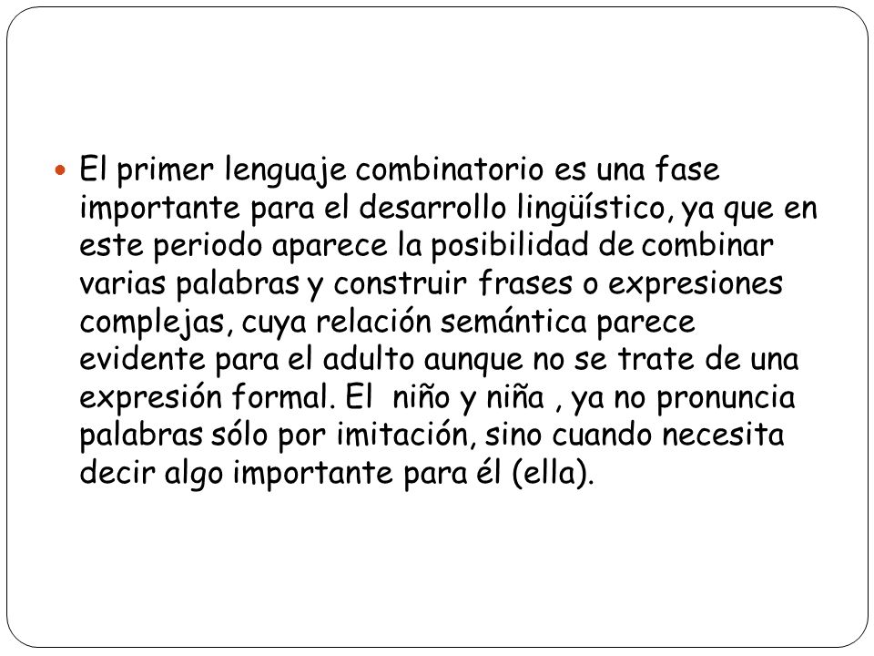 El primer lenguaje combinatorio es una fase importante para el desarrollo lingüístico, ya que en este periodo aparece la posibilidad de combinar varias palabras y construir frases o expresiones complejas, cuya relación semántica parece evidente para el adulto aunque no se trate de una expresión formal.