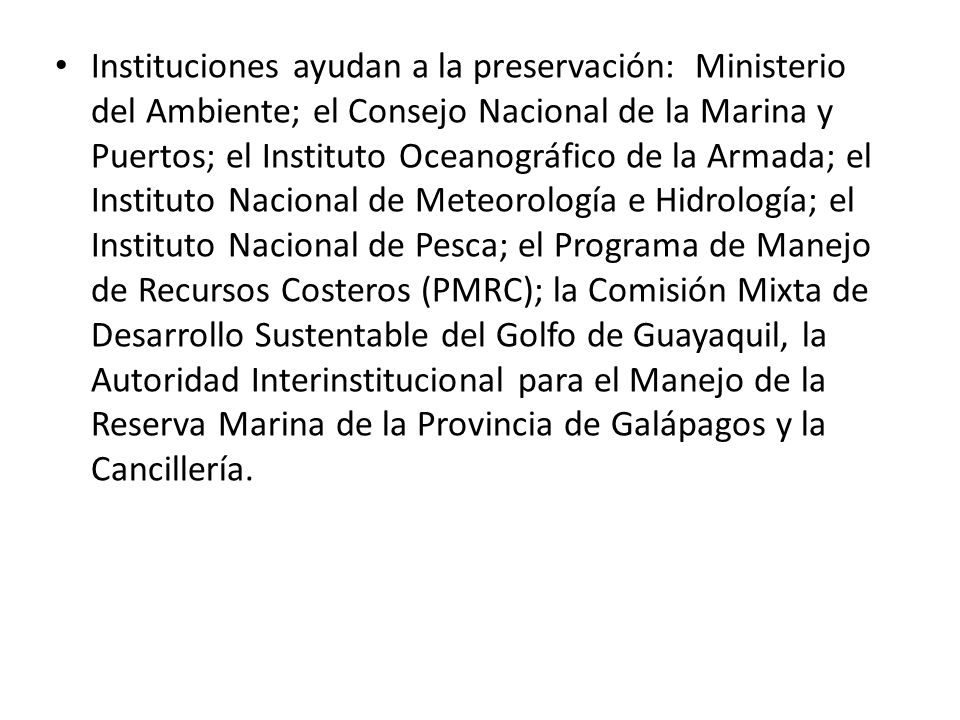 Instituciones ayudan a la preservación: Ministerio del Ambiente; el Consejo Nacional de la Marina y Puertos; el Instituto Oceanográfico de la Armada; el Instituto Nacional de Meteorología e Hidrología; el Instituto Nacional de Pesca; el Programa de Manejo de Recursos Costeros (PMRC); la Comisión Mixta de Desarrollo Sustentable del Golfo de Guayaquil, la Autoridad Interinstitucional para el Manejo de la Reserva Marina de la Provincia de Galápagos y la Cancillería.