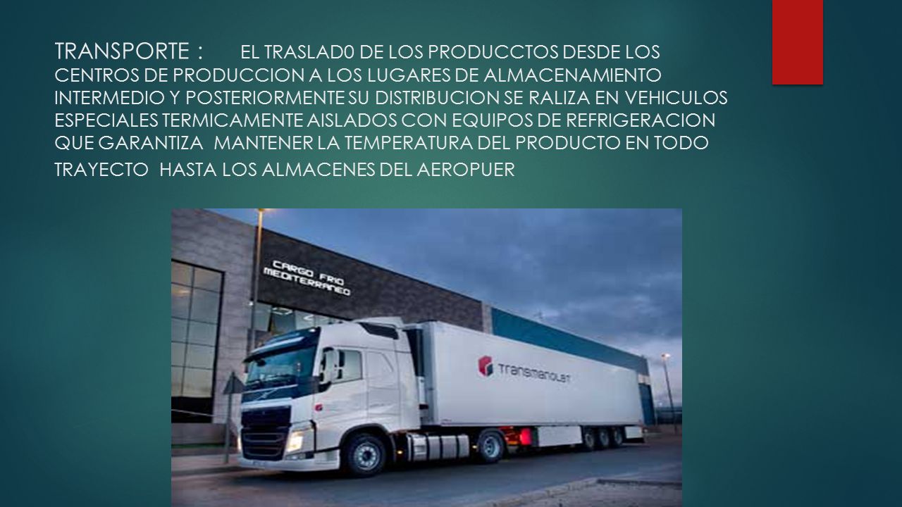 TRANSPORTE : EL TRASLAD0 DE LOS PRODUCCTOS DESDE LOS CENTROS DE PRODUCCION A LOS LUGARES DE ALMACENAMIENTO INTERMEDIO Y POSTERIORMENTE SU DISTRIBUCION SE RALIZA EN VEHICULOS ESPECIALES TERMICAMENTE AISLADOS CON EQUIPOS DE REFRIGERACION QUE GARANTIZA MANTENER LA TEMPERATURA DEL PRODUCTO EN TODO TRAYECTO HASTA LOS ALMACENES DEL AEROPUER