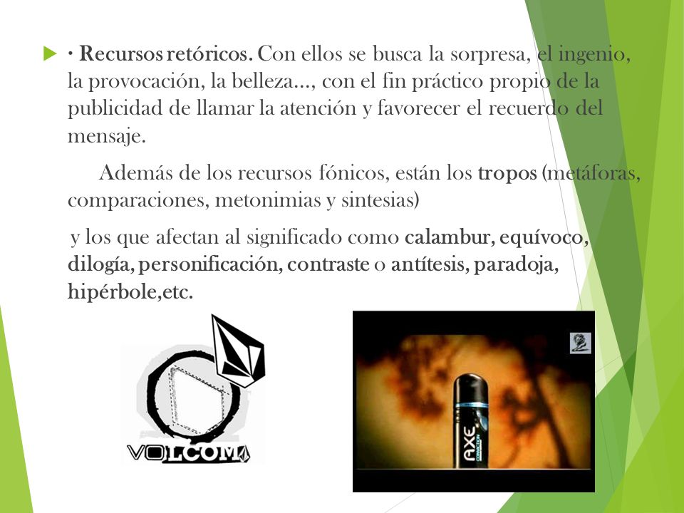 · Recursos retóricos. Con ellos se busca la sorpresa, el ingenio, la provocación, la belleza..., con el fin práctico propio de la publicidad de llamar la atención y favorecer el recuerdo del mensaje.