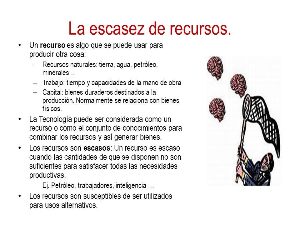 La escasez de recursos. Un recurso es algo que se puede usar para producir otra cosa: Recursos naturales: tierra, agua, petróleo, minerales…
