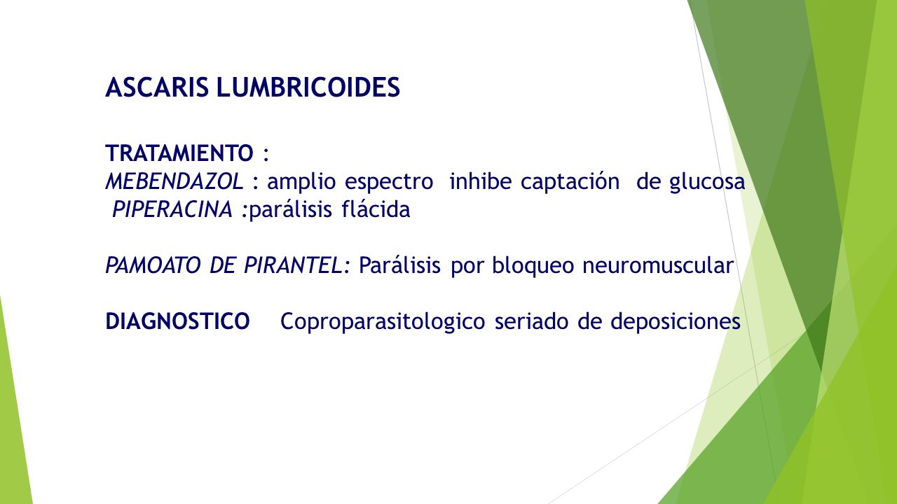 ASCARIS LUMBRICOIDES TRATAMIENTO : MEBENDAZOL : amplio espectro inhibe captación de glucosa PIPERACINA :parálisis flácida PAMOATO DE PIRANTEL: Parálisis por bloqueo neuromuscular DIAGNOSTICO Coproparasitologico seriado de deposiciones