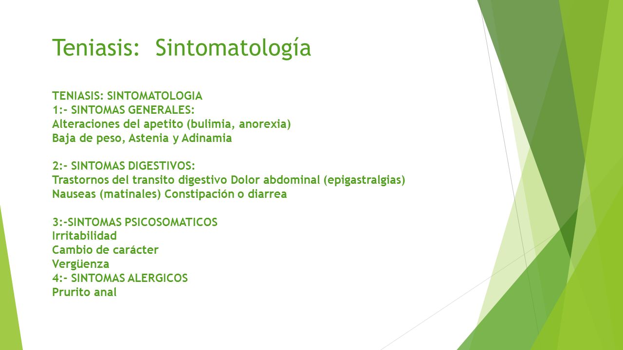 Teniasis: Sintomatología TENIASIS: SINTOMATOLOGIA 1:- SINTOMAS GENERALES: Alteraciones del apetito (bulimia, anorexia) Baja de peso, Astenia y Adinamia 2:- SINTOMAS DIGESTIVOS: Trastornos del transito digestivo Dolor abdominal (epigastralgias) Nauseas (matinales) Constipación o diarrea 3:-SINTOMAS PSICOSOMATICOS Irritabilidad Cambio de carácter Vergüenza 4:- SINTOMAS ALERGICOS Prurito anal