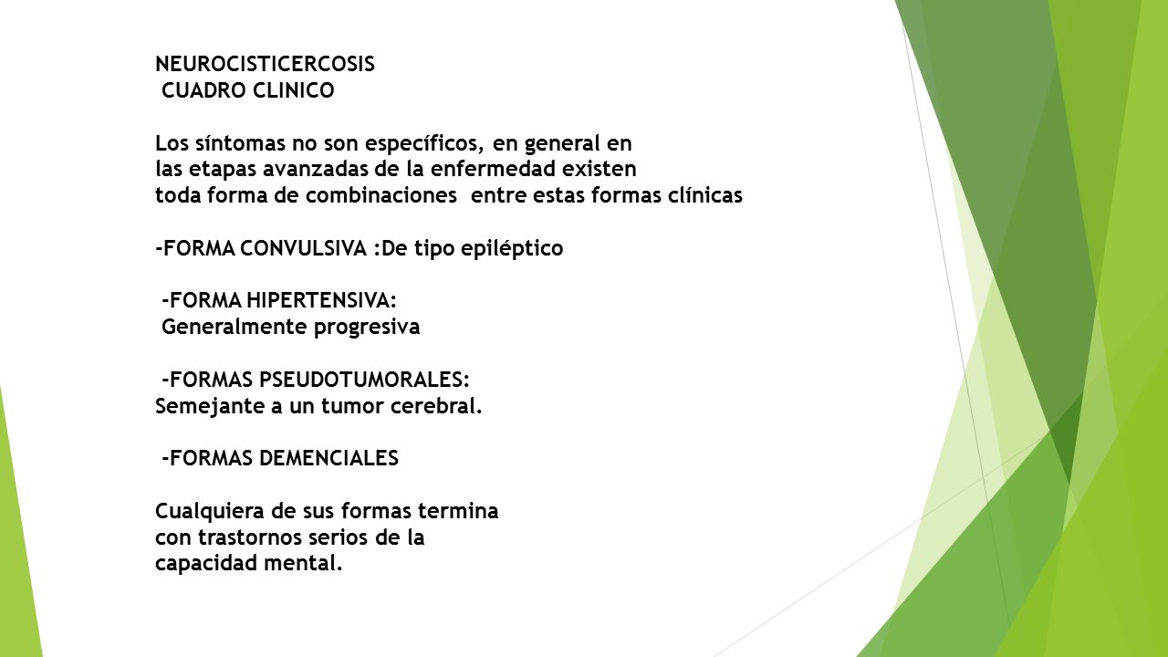 NEUROCISTICERCOSIS CUADRO CLINICO Los síntomas no son específicos, en general en las etapas avanzadas de la enfermedad existen toda forma de combinaciones entre estas formas clínicas -FORMA CONVULSIVA :De tipo epiléptico -FORMA HIPERTENSIVA: Generalmente progresiva -FORMAS PSEUDOTUMORALES: Semejante a un tumor cerebral.