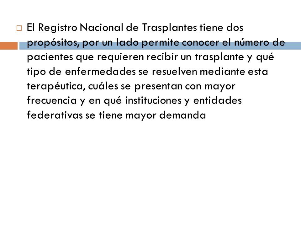 El Registro Nacional de Trasplantes tiene dos propósitos, por un lado permite conocer el número de pacientes que requieren recibir un trasplante y qué tipo de enfermedades se resuelven mediante esta terapéutica, cuáles se presentan con mayor frecuencia y en qué instituciones y entidades federativas se tiene mayor demanda