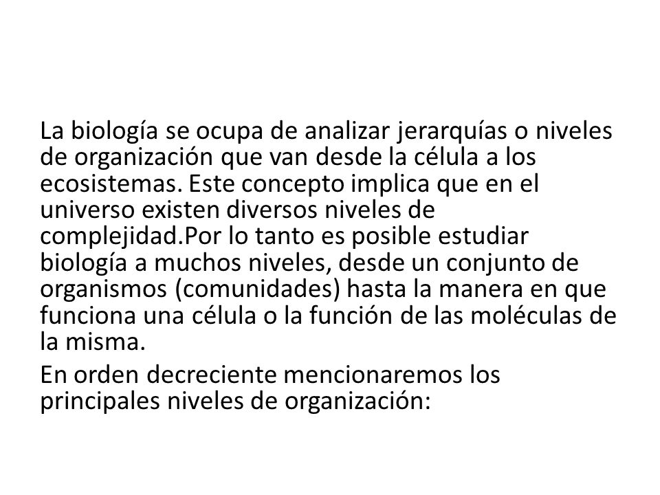 La biología se ocupa de analizar jerarquías o niveles de organización que van desde la célula a los ecosistemas. Este concepto implica que en el universo existen diversos niveles de complejidad.Por lo tanto es posible estudiar biología a muchos niveles, desde un conjunto de organismos (comunidades) hasta la manera en que funciona una célula o la función de las moléculas de la misma.