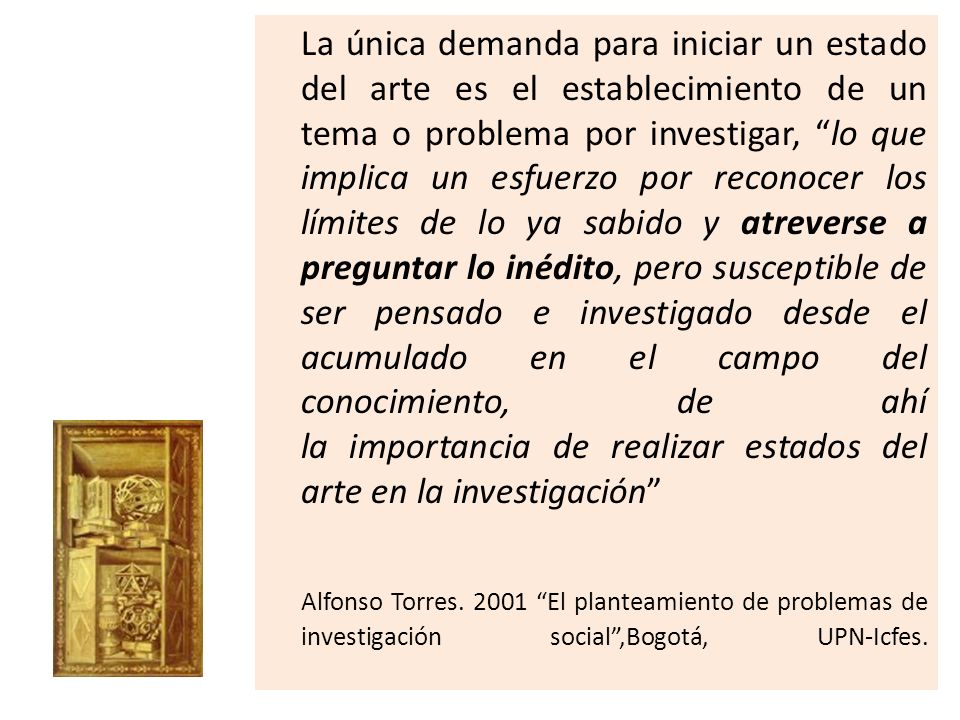 La única demanda para iniciar un estado del arte es el establecimiento de un tema o problema por investigar, lo que implica un esfuerzo por reconocer los límites de lo ya sabido y atreverse a preguntar lo inédito, pero susceptible de ser pensado e investigado desde el acumulado en el campo del conocimiento, de ahí la importancia de realizar estados del arte en la investigación