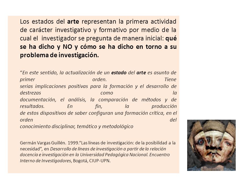 Los estados del arte representan la primera actividad de carácter investigativo y formativo por medio de la cual el investigador se pregunta de manera inicial: qué se ha dicho y NO y cómo se ha dicho en torno a su problema de investigación.