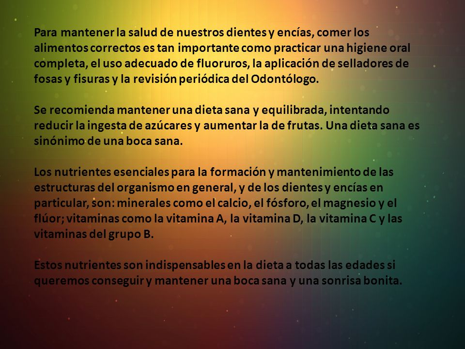 Para mantener la salud de nuestros dientes y encías, comer los alimentos correctos es tan importante como practicar una higiene oral completa, el uso adecuado de fluoruros, la aplicación de selladores de fosas y fisuras y la revisión periódica del Odontólogo.