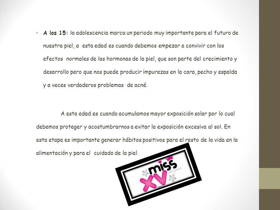 A los 15: la adolescencia marca un periodo muy importante para el futuro de nuestra piel, a esta edad es cuando debemos empezar a convivir con los efectos normales de las hormonas de la piel, que son parte del crecimiento y desarrollo pero que nos puede producir impurezas en la cara, pecho y espalda y a veces verdaderos problemas de acné.