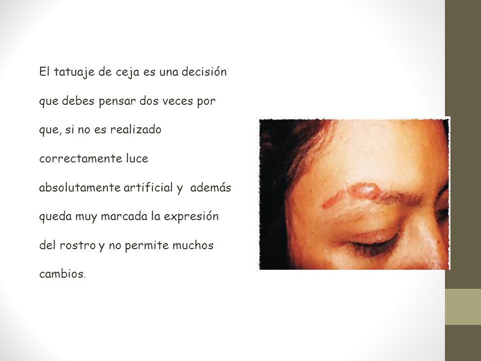 El tatuaje de ceja es una decisión que debes pensar dos veces por que, si no es realizado correctamente luce absolutamente artificial y además queda muy marcada la expresión del rostro y no permite muchos cambios.