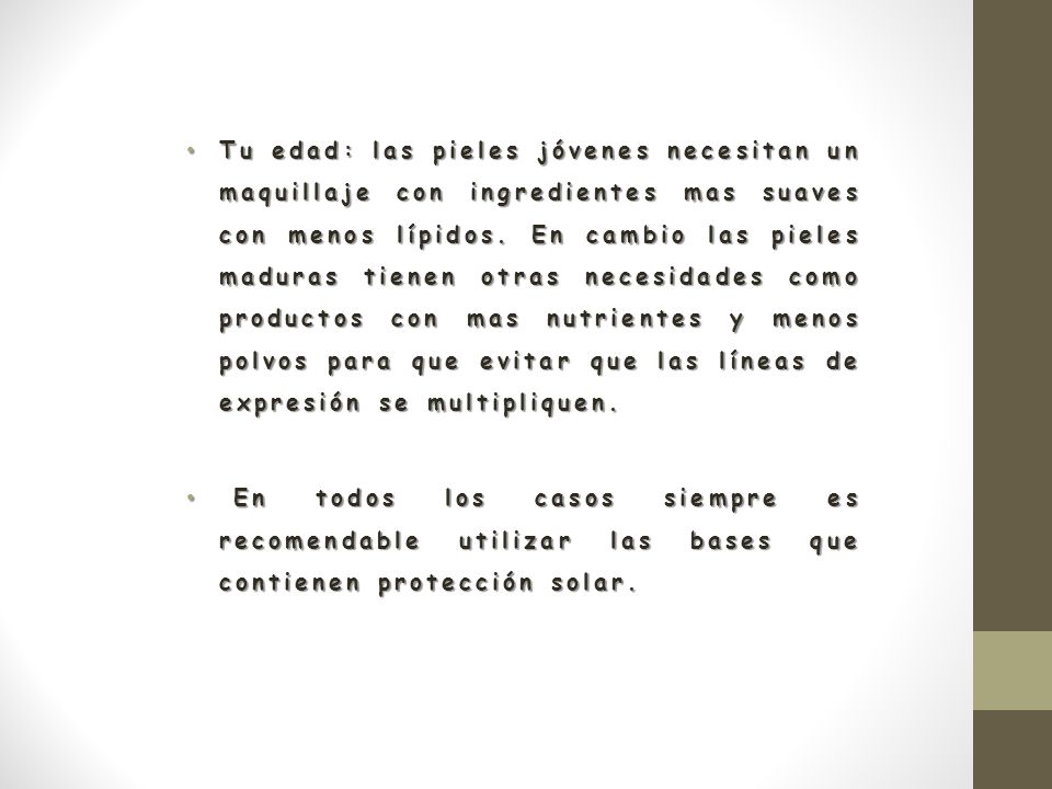 Tu edad: las pieles jóvenes necesitan un maquillaje con ingredientes mas suaves con menos lípidos. En cambio las pieles maduras tienen otras necesidades como productos con mas nutrientes y menos polvos para que evitar que las líneas de expresión se multipliquen.
