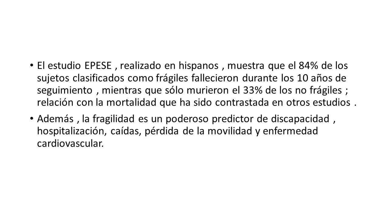 El estudio EPESE , realizado en hispanos , muestra que el 84% de los sujetos clasificados como frágiles fallecieron durante los 10 años de seguimiento , mientras que sólo murieron el 33% de los no frágiles ; relación con la mortalidad que ha sido contrastada en otros estudios .