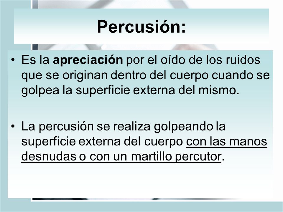 Percusión: Es la apreciación por el oído de los ruidos que se originan dentro del cuerpo cuando se golpea la superficie externa del mismo.