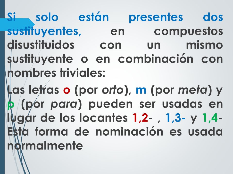 Si solo están presentes dos sustituyentes, en compuestos disustituidos con un mismo sustituyente o en combinación con nombres triviales: Las letras o (por orto), m (por meta) y p (por para) pueden ser usadas en lugar de los locantes 1,2- , 1,3- y 1,4- Esta forma de nominación es usada normalmente