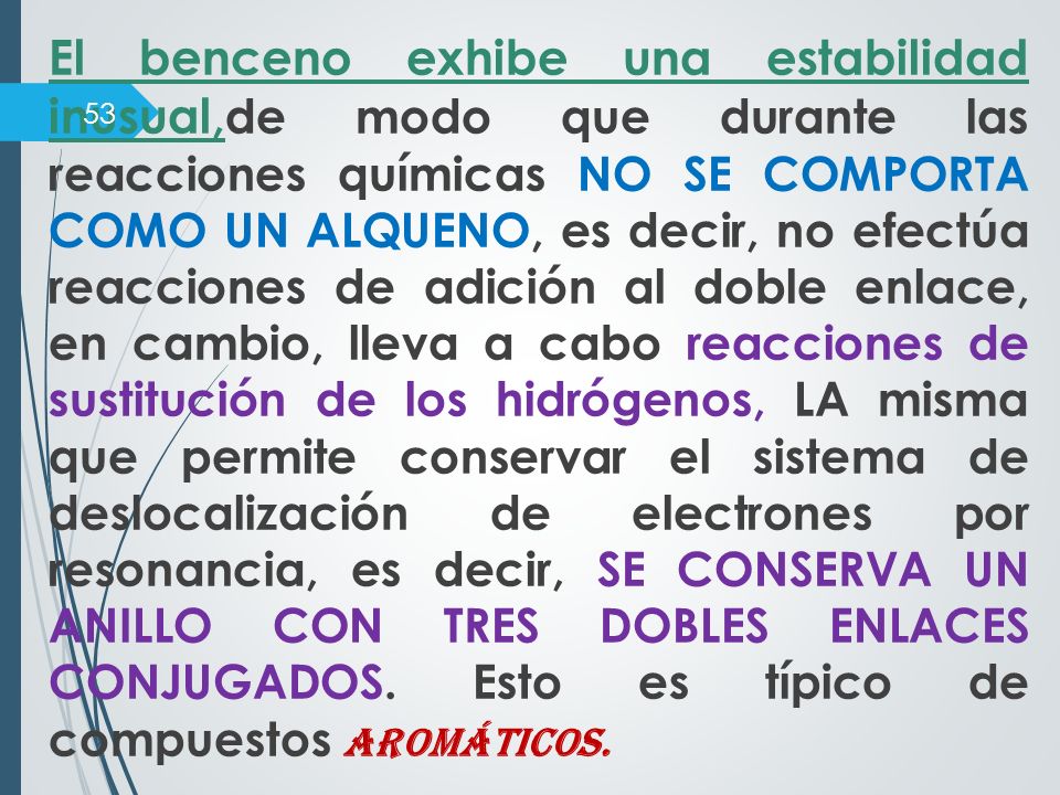 El benceno exhibe una estabilidad inusual,de modo que durante las reacciones químicas NO SE COMPORTA COMO UN ALQUENO, es decir, no efectúa reacciones de adición al doble enlace, en cambio, lleva a cabo reacciones de sustitución de los hidrógenos, LA misma que permite conservar el sistema de deslocalización de electrones por resonancia, es decir, SE CONSERVA UN ANILLO CON TRES DOBLES ENLACES CONJUGADOS.