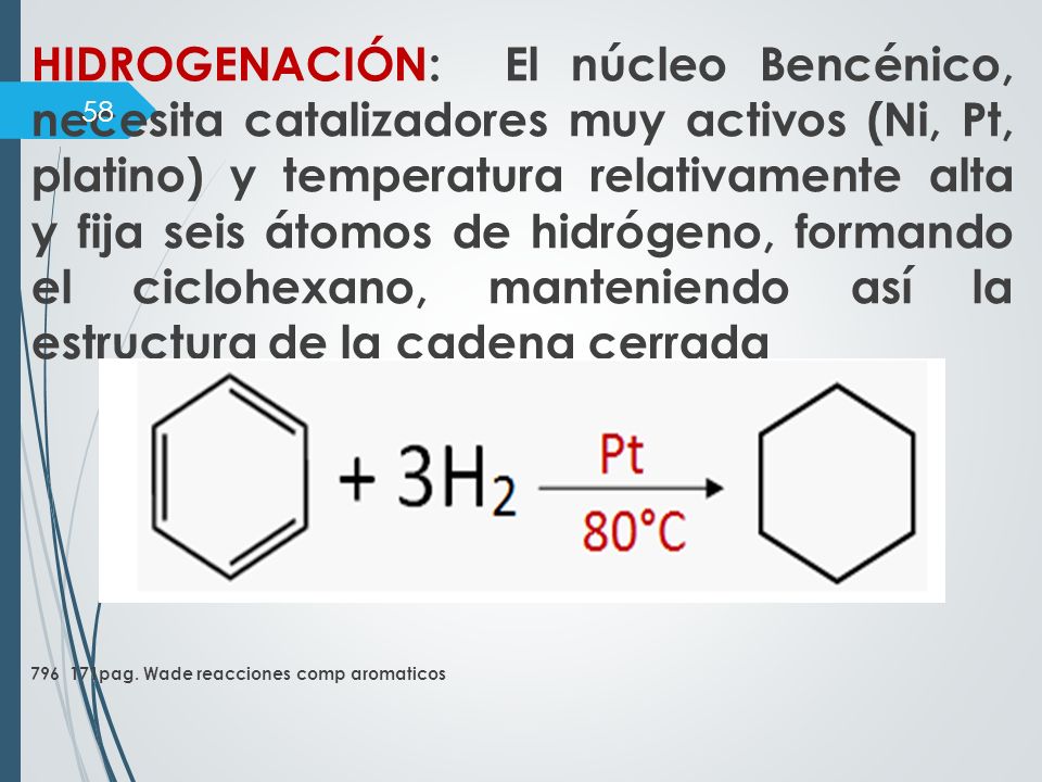 HIDROGENACIÓN: El núcleo Bencénico, necesita catalizadores muy activos (Ni, Pt, platino) y temperatura relativamente alta y fija seis átomos de hidrógeno, formando el ciclohexano, manteniendo así la estructura de la cadena cerrada