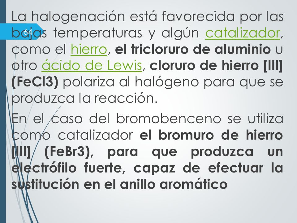 La halogenación está favorecida por las bajas temperaturas y algún catalizador, como el hierro, el tricloruro de aluminio u otro ácido de Lewis, cloruro de hierro [III] (FeCl3) polariza al halógeno para que se produzca la reacción.