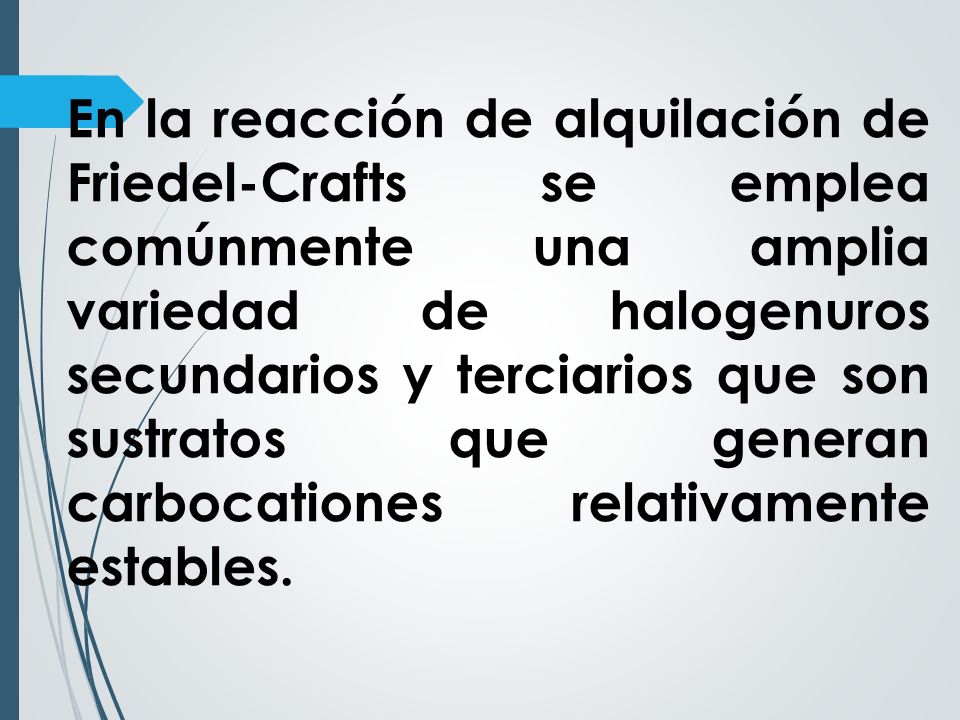 En la reacción de alquilación de Friedel-Crafts se emplea comúnmente una amplia variedad de halogenuros secundarios y terciarios que son sustratos que generan carbocationes relativamente estables.