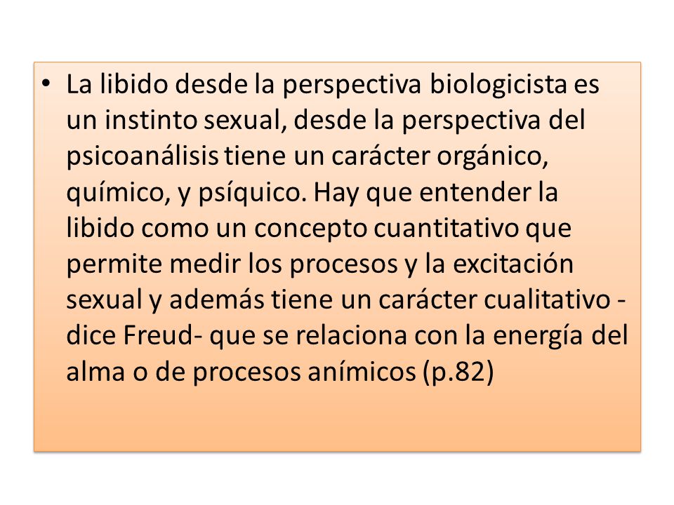 La libido desde la perspectiva biologicista es un instinto sexual, desde la perspectiva del psicoanálisis tiene un carácter orgánico, químico, y psíquico.