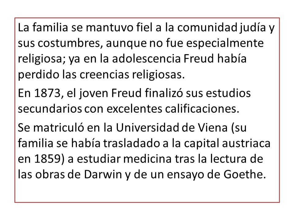 La familia se mantuvo fiel a la comunidad judía y sus costumbres, aunque no fue especialmente religiosa; ya en la adolescencia Freud había perdido las creencias religiosas.