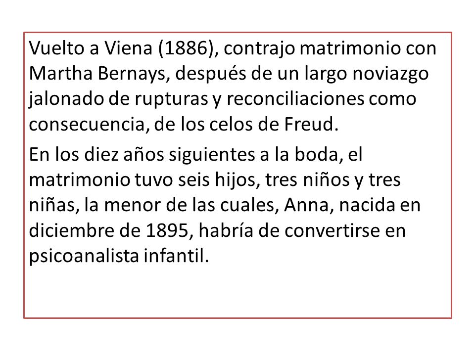 Vuelto a Viena (1886), contrajo matrimonio con Martha Bernays, después de un largo noviazgo jalonado de rupturas y reconciliaciones como consecuencia, de los celos de Freud.