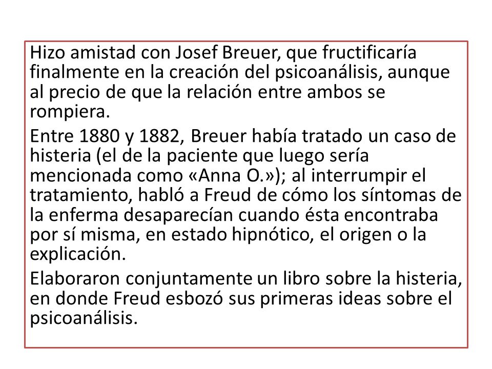 Hizo amistad con Josef Breuer, que fructificaría finalmente en la creación del psicoanálisis, aunque al precio de que la relación entre ambos se rompiera.