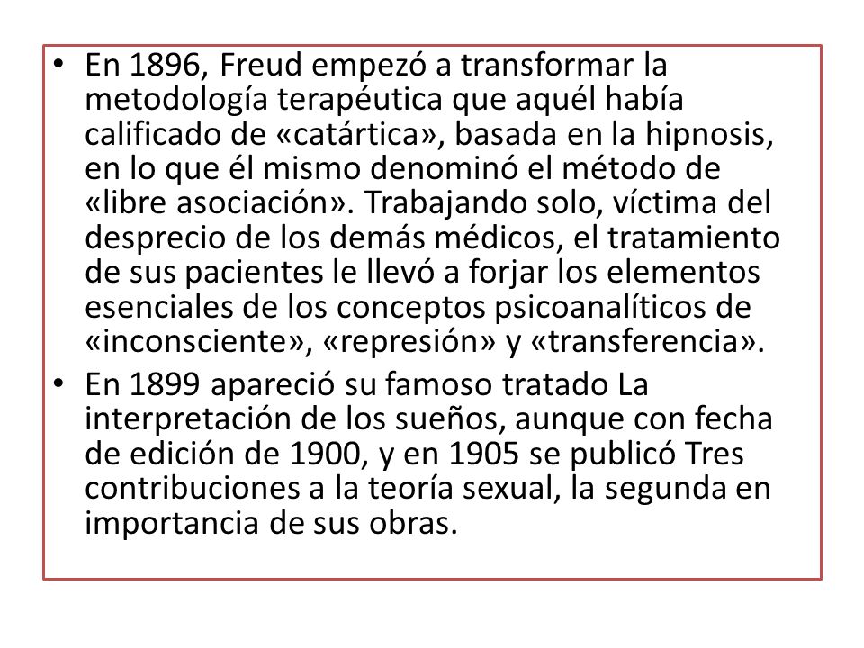 En 1896, Freud empezó a transformar la metodología terapéutica que aquél había calificado de «catártica», basada en la hipnosis, en lo que él mismo denominó el método de «libre asociación». Trabajando solo, víctima del desprecio de los demás médicos, el tratamiento de sus pacientes le llevó a forjar los elementos esenciales de los conceptos psicoanalíticos de «inconsciente», «represión» y «transferencia».