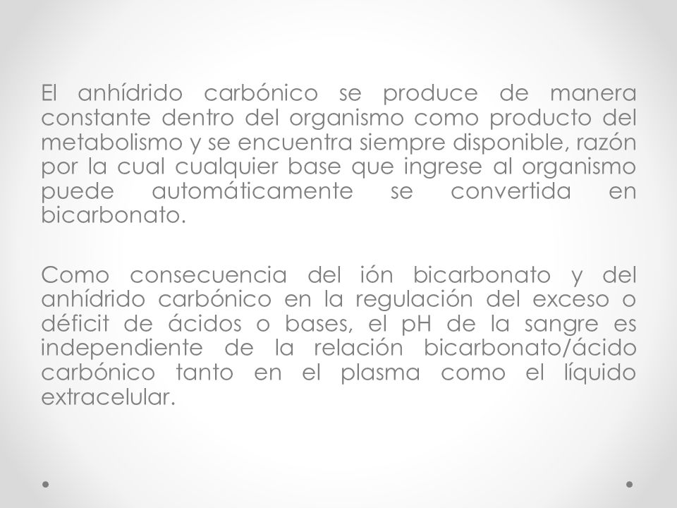 El anhídrido carbónico se produce de manera constante dentro del organismo como producto del metabolismo y se encuentra siempre disponible, razón por la cual cualquier base que ingrese al organismo puede automáticamente se convertida en bicarbonato.