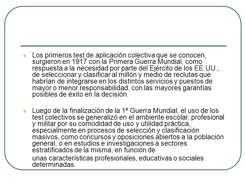 Los primeros test de aplicación colectiva que se conocen, surgieron en 1917 con la Primera Guerra Mundial, como respuesta a la necesidad por parte del Ejército de los EE.UU., de seleccionar y clasificar al millón y medio de reclutas que habrían de integrarse en los distintos servicios y puestos de mayor o menor responsabilidad, con las mayores garantías posibles de éxito en la decisión.