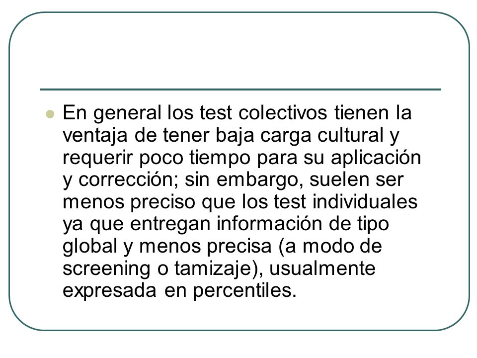 En general los test colectivos tienen la ventaja de tener baja carga cultural y requerir poco tiempo para su aplicación y corrección; sin embargo, suelen ser menos preciso que los test individuales ya que entregan información de tipo global y menos precisa (a modo de screening o tamizaje), usualmente expresada en percentiles.