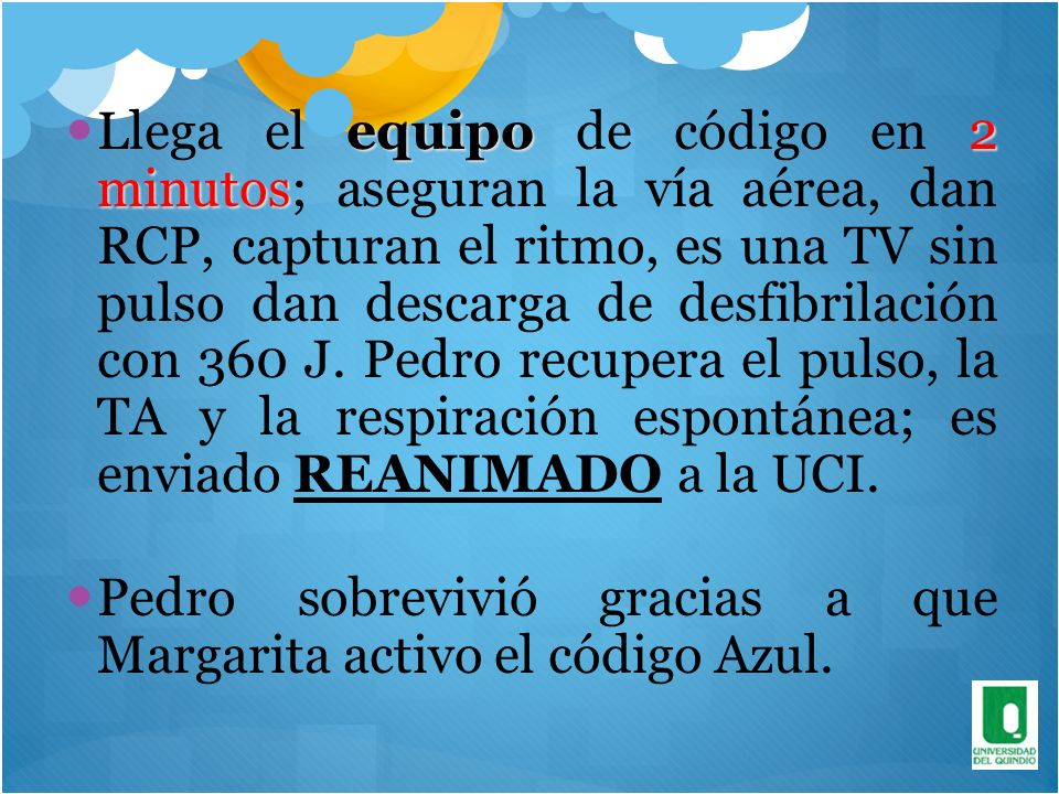 Llega el equipo de código en 2 minutos; aseguran la vía aérea, dan RCP, capturan el ritmo, es una TV sin pulso dan descarga de desfibrilación con 360 J. Pedro recupera el pulso, la TA y la respiración espontánea; es enviado REANIMADO a la UCI.