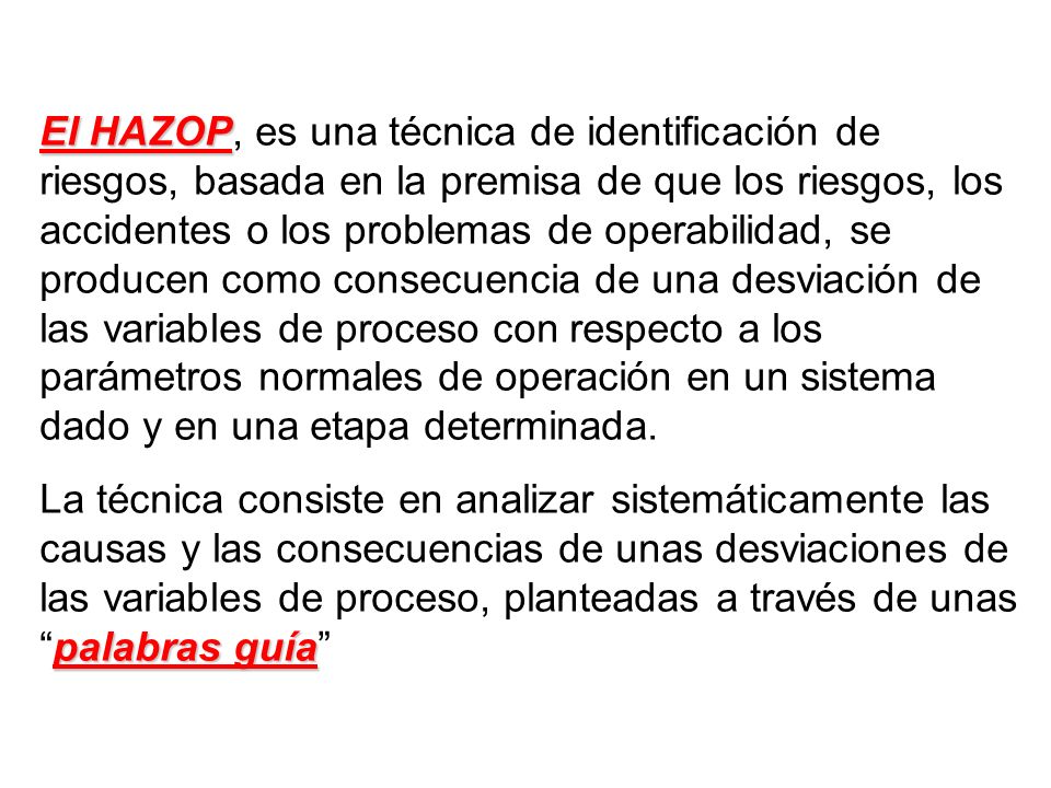 El HAZOP, es una técnica de identificación de riesgos, basada en la premisa de que los riesgos, los accidentes o los problemas de operabilidad, se producen como consecuencia de una desviación de las variables de proceso con respecto a los parámetros normales de operación en un sistema dado y en una etapa determinada.